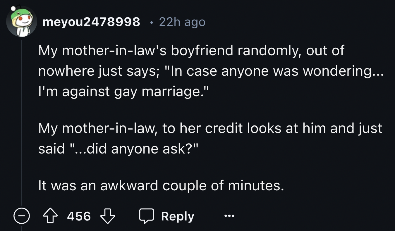screenshot - meyou2478998 22h ago My motherinlaw's boyfriend randomly, out of nowhere just says; "In case anyone was wondering... I'm against gay marriage." My motherinlaw, to her credit looks at him and just said "...did anyone ask?" It was an awkward co